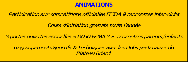 Zone de Texte: ANIMATIONSParticipation aux comptitions officielles FFJDA & rencontres inter-clubs   Cours dinitiation gratuits toute lanne 3 portes ouvertes annuelles  DOJO FAMILY   rencontres parents/enfantsRegroupements Sportifs & Techniques avec les clubs partenaires du Plateau Briard.