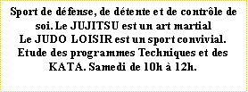 Zone de Texte: Sport de dfense, de dtente et de contrle de soi. Le JUJITSU est un art martial Le JUDO LOISIR est un sport convivial. Etude des programmes Techniques et des KATA. Samedi de 10h  12h.